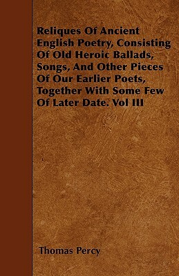 Reliques Of Ancient English Poetry, Consisting Of Old Heroic Ballads, Songs, And Other Pieces Of Our Earlier Poets, Together With Some Few Of Later Da by Thomas Percy