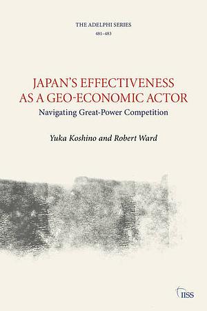 Japan's Effectiveness as a Geo-Economic Actor: Navigating Great-Power Competition by Robert Ward, Yuka Koshino