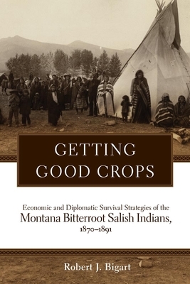 Getting Good Crops: Economic and Diplomatic Survival Strategies of the Montana Bitterroot Salish Indians, 1870-1891 by Robert J. Bigart