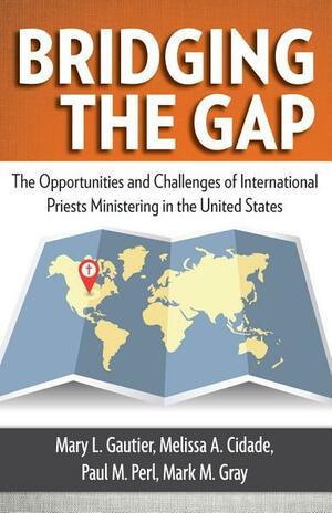 Bridging the Gap: The Opportunities and Challenges of International Priests Ministering in the United States by Paul M. Perl, Mary L. Gautier, Mark M. Gray, Melissa A. Cidade