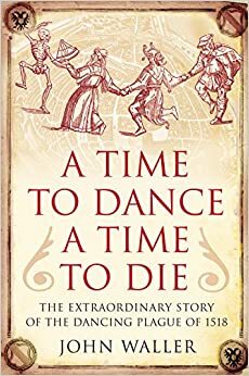 Time to Dance, a Time to Die: The Extraordinary Story of the Dancing Plague of 1518 by John Waller