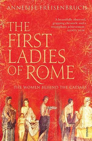 The First Ladies of Rome: The Women Behind the Caesars by Annelise Freisenbruch