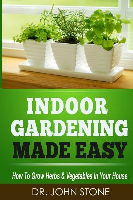 Indoor Gardening Made Easy: How To Grow Herbs & Vegetables In Your House by John Stone