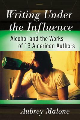 Writing Under the Influence: Alcohol and the Works of 13 American Authors by Aubrey Malone
