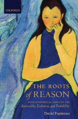 The Roots of Reason: Philosophical Essays on Rationality, Evolution, and Probability by David Papineau