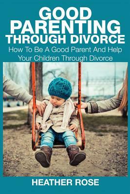 Good Parenting Through Divorce: How to Be a Good Parent and Help Your Children Through Divorce by Heather Rose