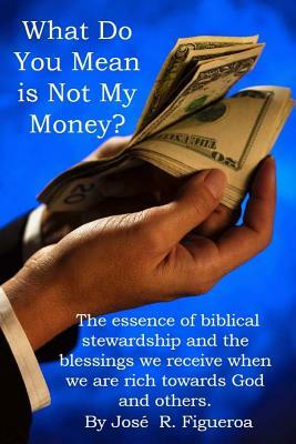 What Do You Mean is Not My Money?: The essence of biblical stewardship and the blessings we receive when we are rich towards God and others. by Jose Figueroa