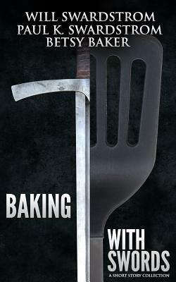 Baking With Swords: A Short Story Collection by Paul K. Swardstrom, Betsy Baker, Will Swardstrom