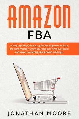 Amazon FBA: A Step-by-Step Business guide for beginners to have the right mastery. Learn the retail sail, have successful and know by Jonathan Moore