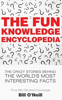 The Fun Knowledge Encyclopedia: The Crazy Stories Behind the World's Most Interesting Facts by Bill O'Neill