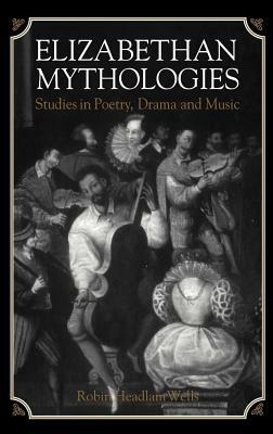 Elizabethan Mythologies: Studies in Poetry, Drama and Music by Robin Headlam Wells