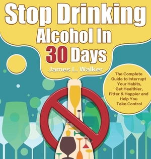 Stop Drinking Alcohol In 30 Days: The Complete Guide to Interrupt Your Habits, Get Healthier, Fitter & Happier and Help You Take Control by James Walker