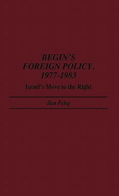 Begin's Foreign Policy, 1977-1983: Israel's Move to the Right by Ilan Peleg