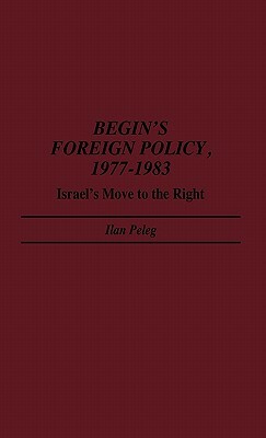 Begin's Foreign Policy, 1977-1983: Israel's Move to the Right by Ilan Peleg