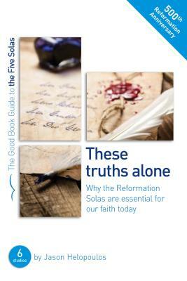 The Five Solas: These Truths Alone: Why the Reformation Solas Are Essential for Our Faith Today by Jason Helopoulos