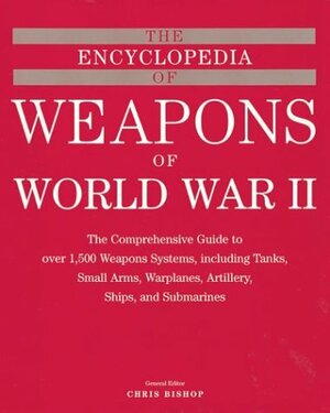 The Encyclopedia of Weapons of WWII: The Comprehensive Guide to over 1,500 Weapons Systems, Including Tanks, Small Arms, Warplanes, Artillery, Ships, and Submarines by Chris Bishop