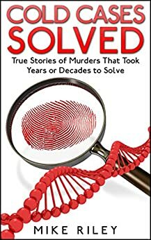 Cold Cases Solved: True Stories of Murders That Took Years or Decades to Solve by Mike Riley