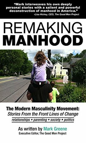 Remaking Manhood: The Modern Masculinity Movement: Stories From the Front Lines of Change by Mark Greene