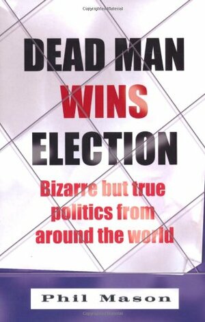 Dead Man Wins Election: Bizarre But True Politics from Around the World by Phil Mason