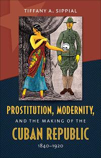 Prostitution, Modernity, and the Making of the Cuban Republic, 1840-1920 by Tiffany A. Sippial