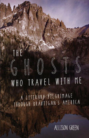 The Ghosts Who Travel with Me: A Literary Pilgrimage Through Brautigan's America by Allison Green