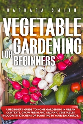 Vegetable Gardening for Beginners: A Beginner's Guide to Home Gardening in Urban Contexts. Grow Fresh and Organic Vegetables Indoors in Kitchens or Pl by Barbara Smith