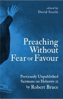 Preaching Without Fear or Favour: Previously Unpublished Sermons on Hebrews 11 by Robert Bruce by Robert Bruce, David Searle