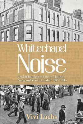 Whitechapel Noise: Jewish Immigrant Life in Yiddish Song and Verse, London 1884-1914 by Vivi Lachs