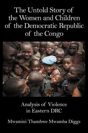 The Untold Story of the Women and Children of the Democratic Republic of the Congo: Analysis of Violence in Eastern DRC by Mwamini Thambwe Mwamba Diggs