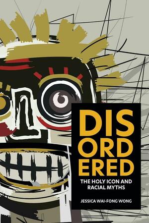 Disordered: The Holy Icon and Racial Myths by Jessica Wai-Fong Wong