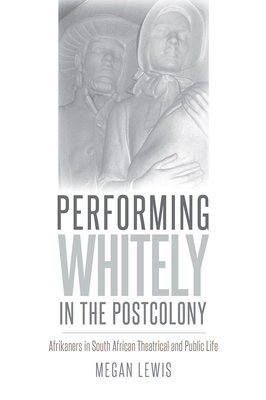 Performing Whitely in the Postcolony: Afrikaners in South African Theatrical and Public Life by Megan Lewis