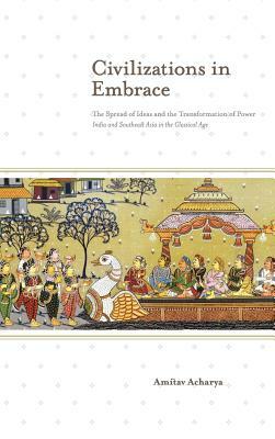 Civilizations in Embrace: The Spread of Ideas and the Transformation of Power; India and Southeast Asia in the Classical Age by Amitav Acharya