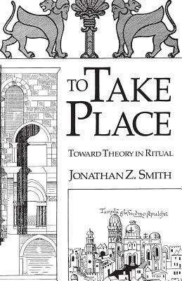 To Take Place: Toward Theory in Ritual by Jonathan Z. Smith