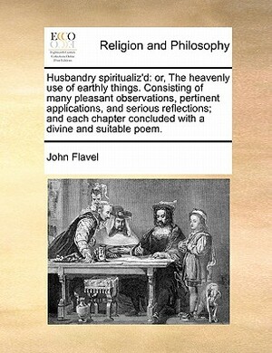 Husbandry Spiritualized, or the Heavenly Use of Earthly Things, in Which Husbandmen Are Directed to an Excellent Improvement of Their Common Employments: Whereunto Are Added, Occasional Meditations Upon Birds, Beasts, Trees, Flowers, &c.; Also the Touchst by John Flavel