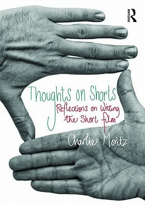 Thoughts on Shorts: Reflections on Writing the Short Film by Charlie Moritz