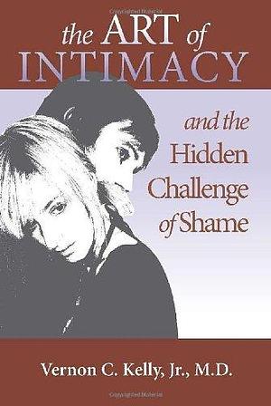 The Art of Intimacy and the Hidden Challenge of Shame by Vernon C. Kelly, Jr., Vernon Kelly