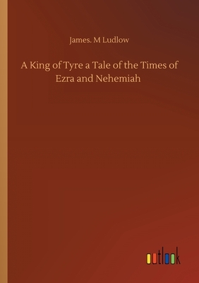 A King of Tyre a Tale of the Times of Ezra and Nehemiah by James M. Ludlow