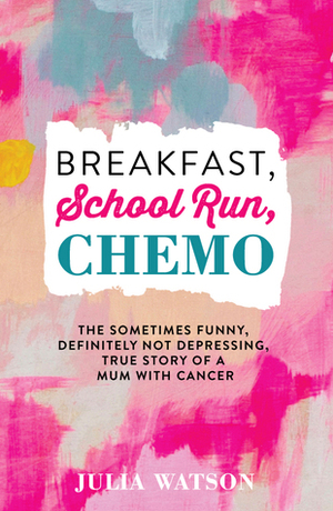 Breakfast, School Run, Chemo: The Sometimes Funny, Definitely Not Depressing, True Story of a Mum With Cancer by Julia Watson