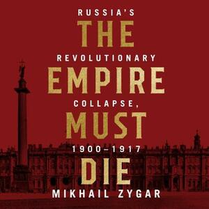 The Empire Must Die: Russia's Revolutionary Collapse, 1900 - 1917 by Mikhail Zygar