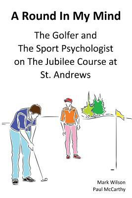 A Round In My Mind: The Golfer and The Sport Psychologist on The Jubilee Course at St. Andrews by Paul McCarthy, Mark Wilson