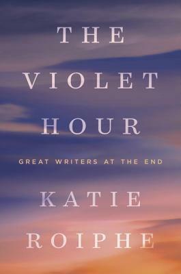 The Violet Hour: Great Writers at the End by Katie Roiphe