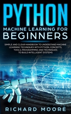 Python Machine Learning for Beginners: Simple and clear Handbook to Understand Machine Learning Techniques with Python, Concepts, T&#1086;&#1086;l&#11 by Richard Moore