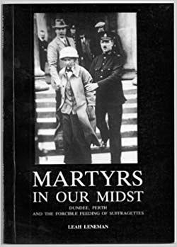 Martyrs in Our Midst: Dundee, Perth and the Forcible Feeding of Suffragettes by Leah Leneman