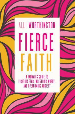Fierce Faith: A Woman's Guide to Fighting Fear, Wrestling Worry, and Overcoming Anxiety by Alli Worthington