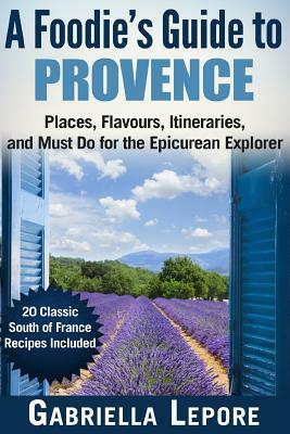 A Foodie's Guide to Provence: Places, Flavors, Itineraries, and Must Do for the Epicurean Explorer - 20 Classic South of France Recipes Included by Gabriella Lepore