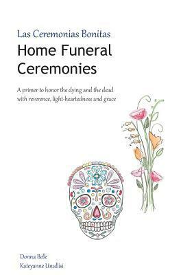 Home Funeral Ceremonies: A Primer to Honor the Dying and the Dead with Reverence, Light-Heartedness and Grace by Donna Belk, Kateyanne Unullisi