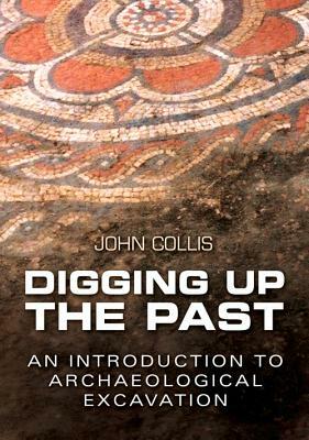 Digging Up the Past: An Introduction to Archaeological Excavation by John Collis