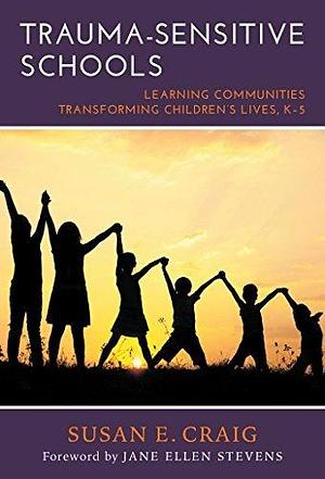 Trauma-Sensitive Schools: Learning Communities Transforming Children's Lives, K–5 by Susan E. Craig, Susan E. Craig