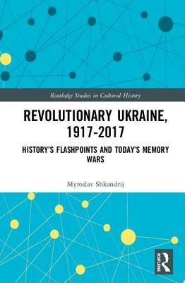 Revolutionary Ukraine, 1917-2017: History's Flashpoints and Today's Memory Wars by Myroslav Shkandrij