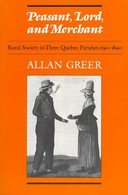 Peasant, Lord, and Merchant: Rural Society in Three Quebec Parishes 1740-1840 by Allan Greer